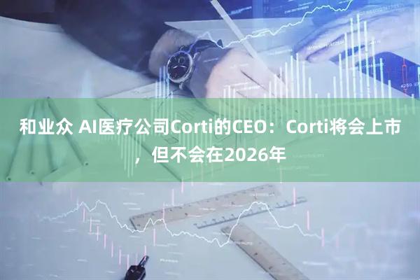和业众 AI医疗公司Corti的CEO：Corti将会上市，但不会在2026年