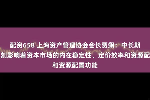 配资658 上海资产管理协会会长贾飙：中长期资金深刻影响着资本市场的内在稳定性、定价效率和资源配置功能