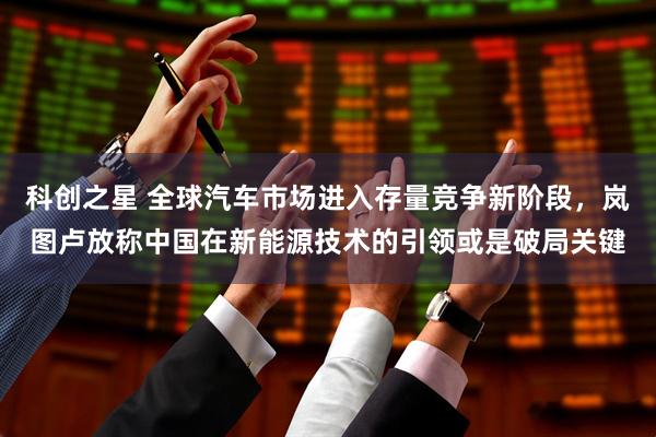 科创之星 全球汽车市场进入存量竞争新阶段，岚图卢放称中国在新能源技术的引领或是破局关键